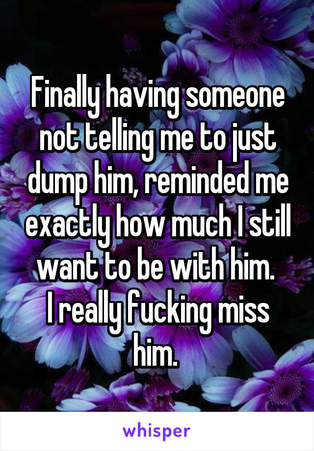 Finally having someone not telling me to just dump him, reminded me exactly how much I still want to be with him. 
I really fucking miss him. 