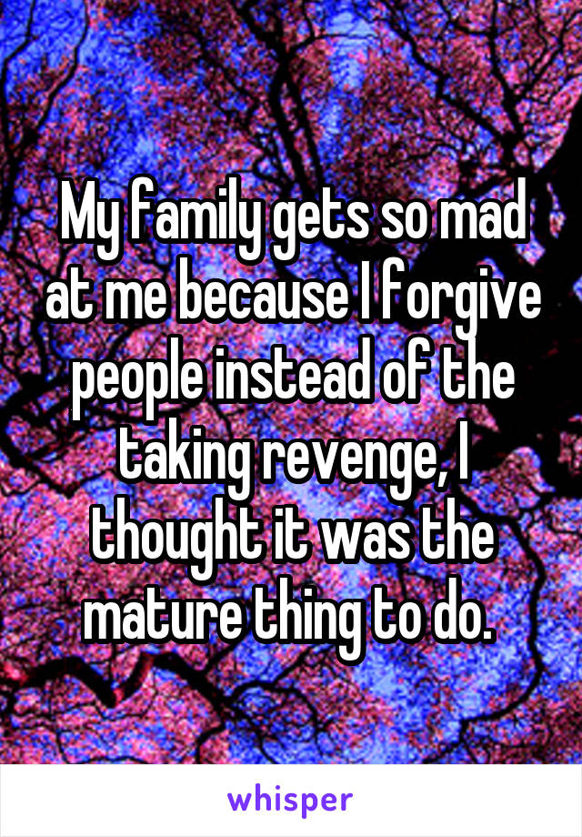 My family gets so mad at me because I forgive people instead of the taking revenge, I thought it was the mature thing to do. 