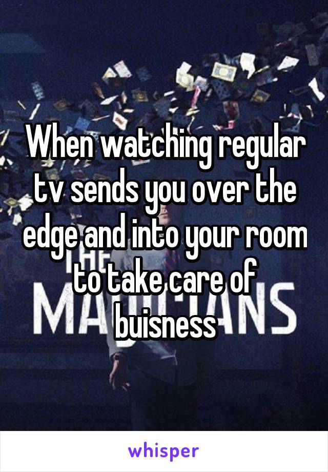 When watching regular tv sends you over the edge and into your room to take care of buisness