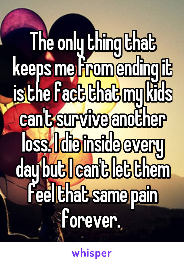 The only thing that keeps me from ending it is the fact that my kids can't survive another loss. I die inside every day but I can't let them feel that same pain forever. 