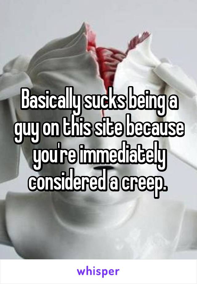 Basically sucks being a guy on this site because you're immediately considered a creep. 