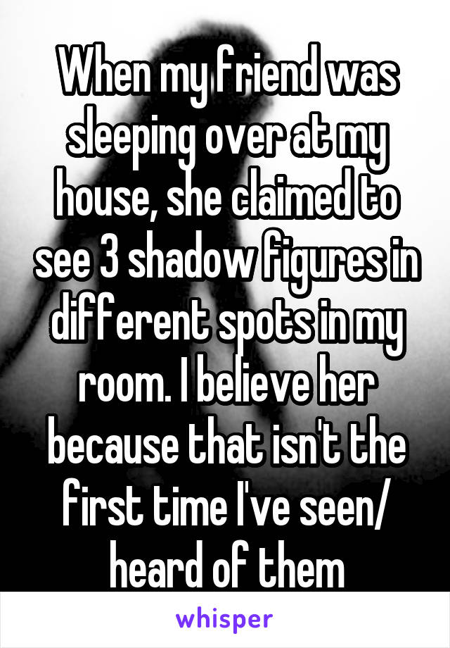 When my friend was sleeping over at my house, she claimed to see 3 shadow figures in different spots in my room. I believe her because that isn't the first time I've seen/ heard of them