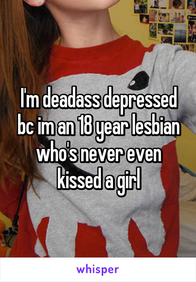 I'm deadass depressed bc im an 18 year lesbian who's never even kissed a girl