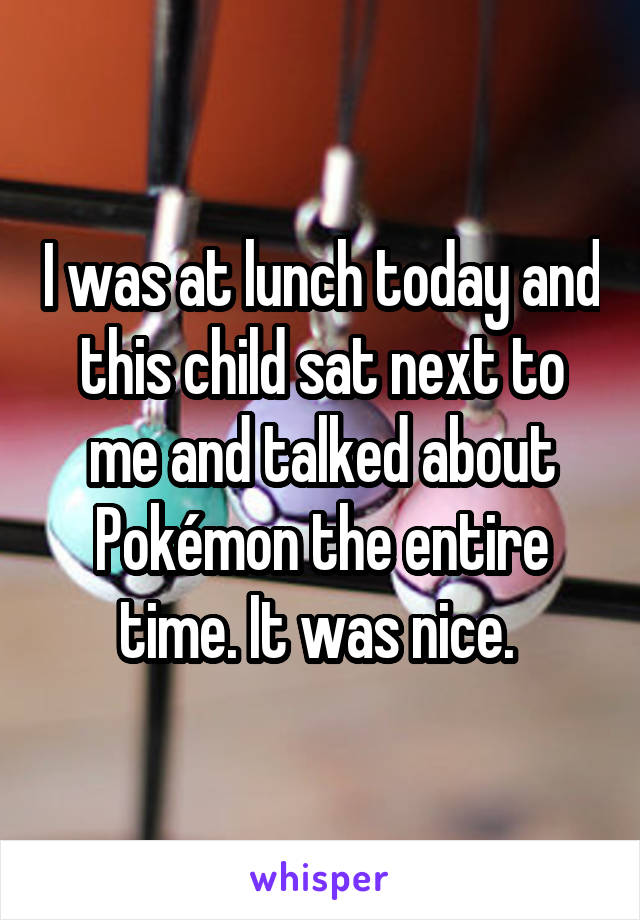 I was at lunch today and this child sat next to me and talked about Pokémon the entire time. It was nice. 