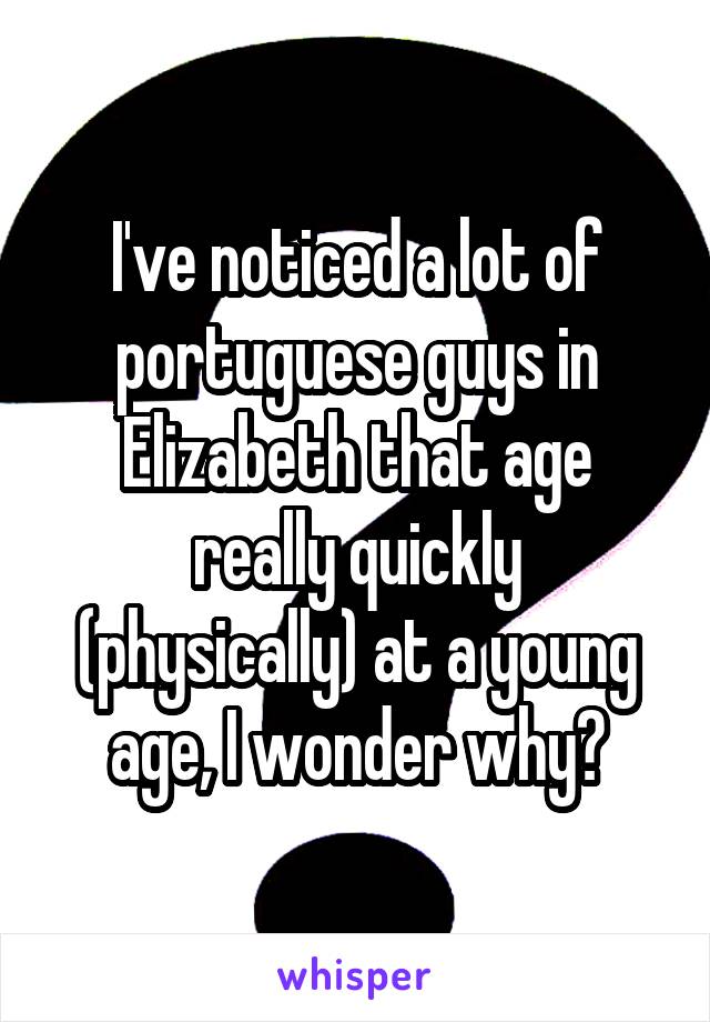 I've noticed a lot of portuguese guys in Elizabeth that age really quickly (physically) at a young age, I wonder why?