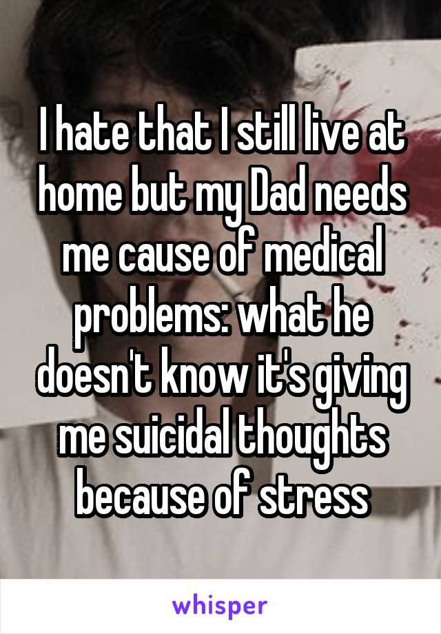 I hate that I still live at home but my Dad needs me cause of medical problems: what he doesn't know it's giving me suicidal thoughts because of stress