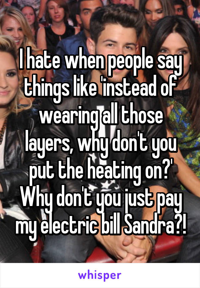 I hate when people say things like 'instead of wearing all those layers, why don't you put the heating on?'
Why don't you just pay my electric bill Sandra?!