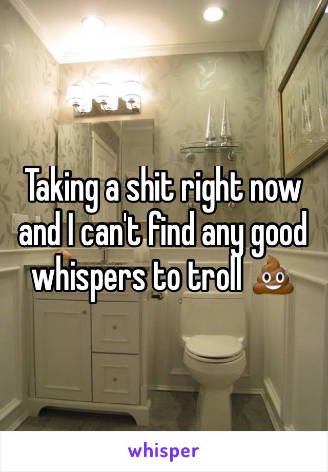 Taking a shit right now and I can't find any good whispers to troll 💩