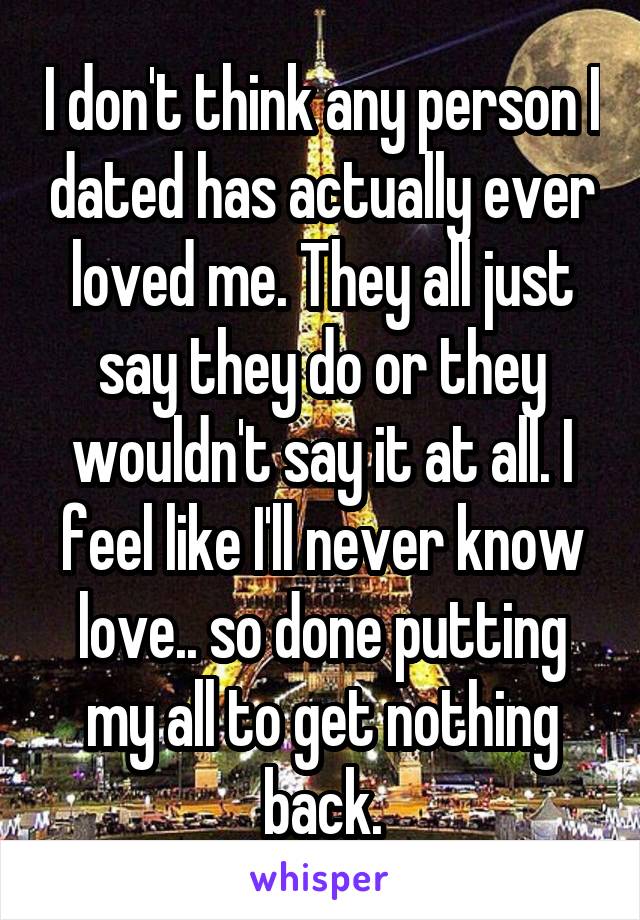 I don't think any person I dated has actually ever loved me. They all just say they do or they wouldn't say it at all. I feel like I'll never know love.. so done putting my all to get nothing back.