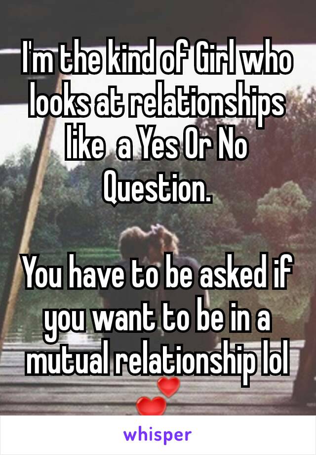 I'm the kind of Girl who looks at relationships like  a Yes Or No Question.

You have to be asked if you want to be in a mutual relationship lol 💕