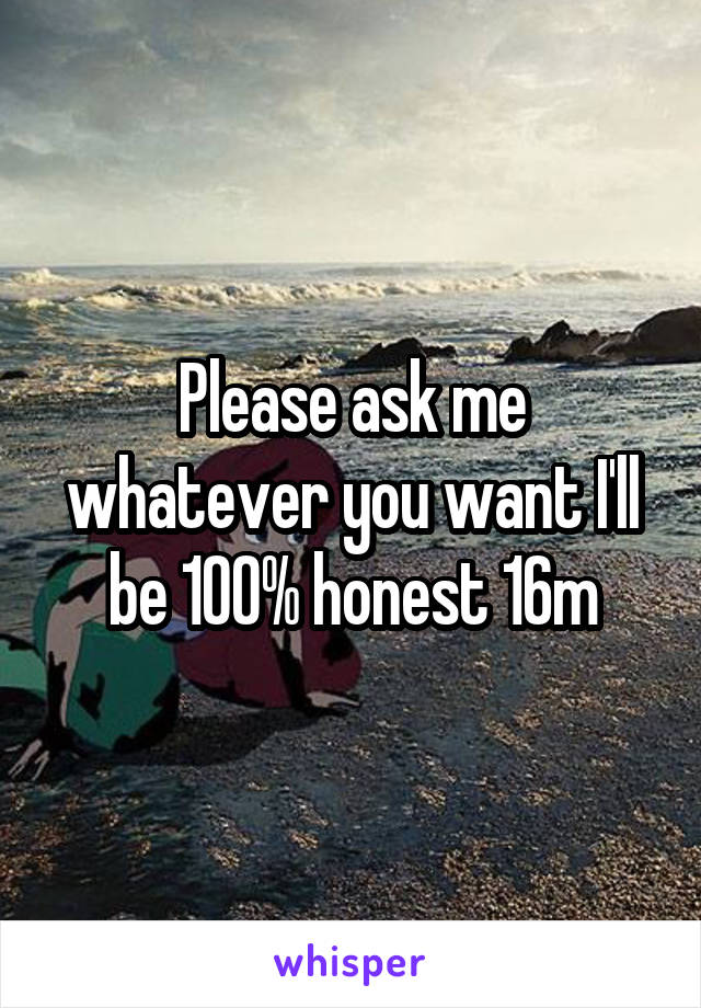 Please ask me whatever you want I'll be 100% honest 16m