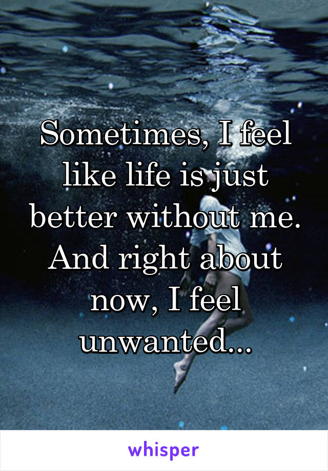Sometimes, I feel like life is just better without me. And right about now, I feel unwanted...