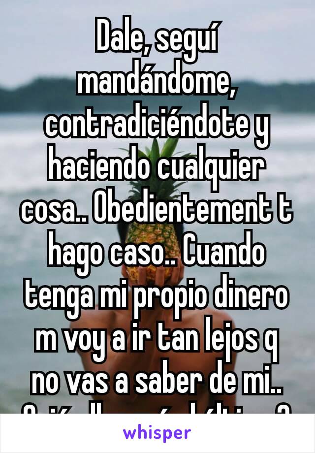 Dale, seguí mandándome, contradiciéndote y haciendo cualquier cosa.. Obedientement t hago caso.. Cuando tenga mi propio dinero m voy a ir tan lejos q no vas a saber de mi..
Quién llorará al último?