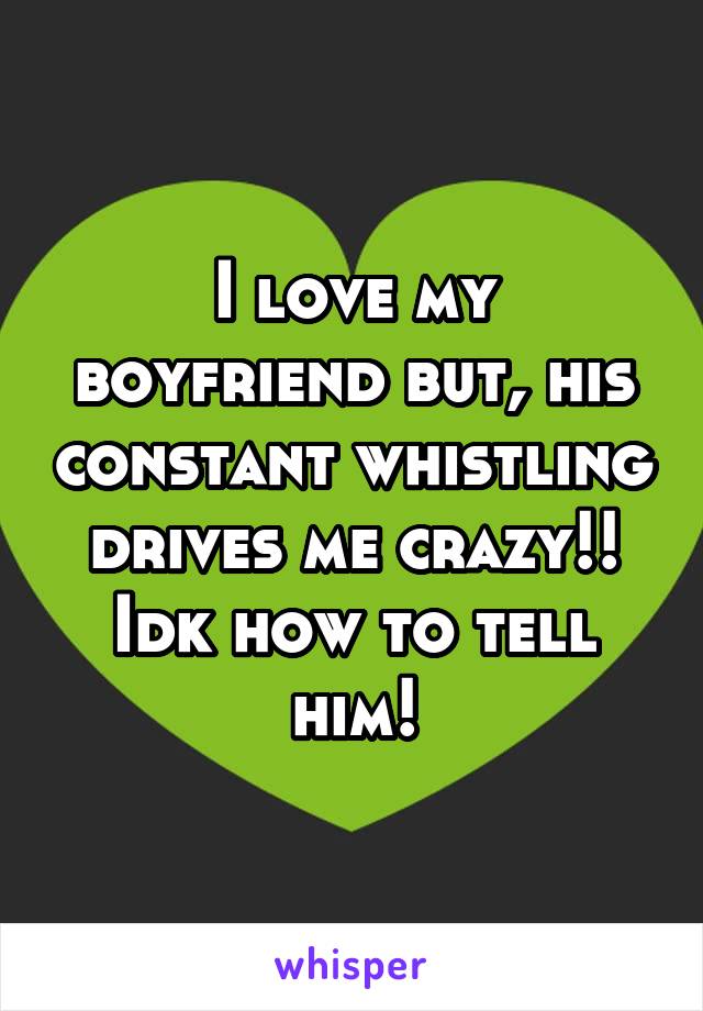 I love my boyfriend but, his constant whistling drives me crazy!! Idk how to tell him!