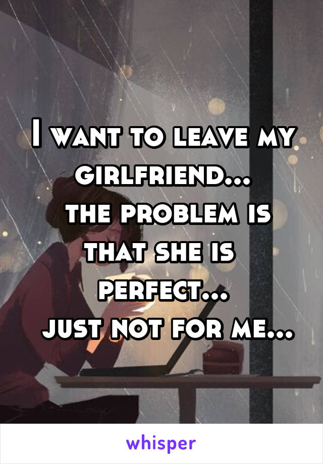 I want to leave my girlfriend...
 the problem is that she is  perfect...
 just not for me...