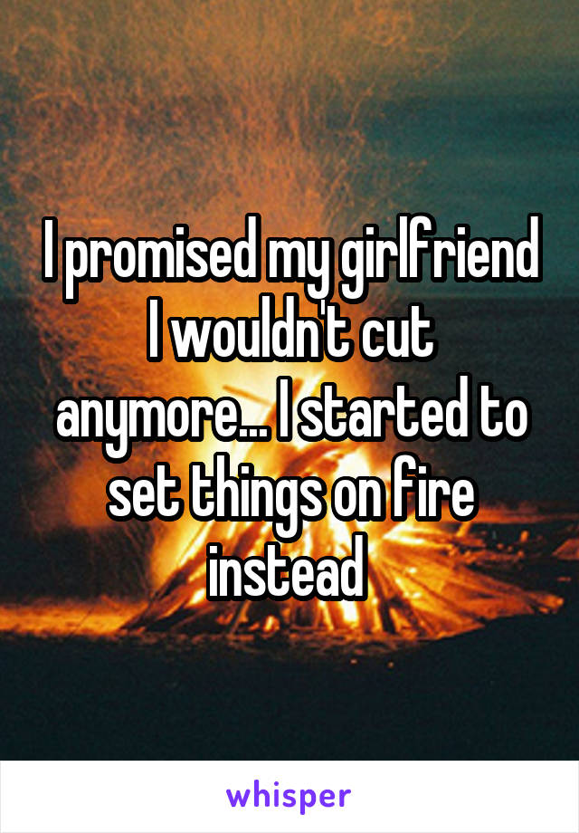 I promised my girlfriend I wouldn't cut anymore... I started to set things on fire instead 