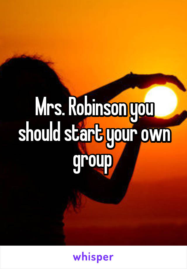 Mrs. Robinson you should start your own group 
