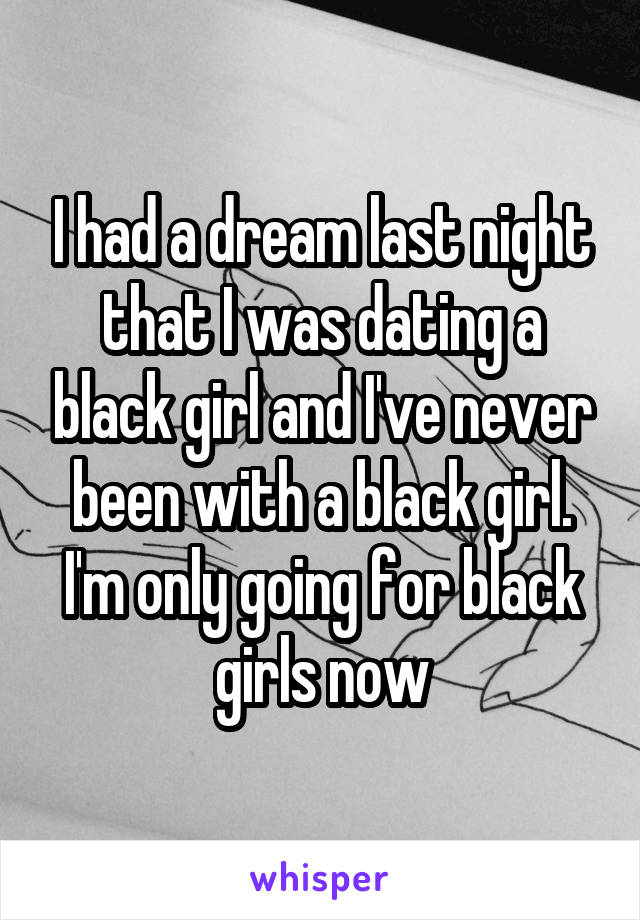 I had a dream last night that I was dating a black girl and I've never been with a black girl. I'm only going for black girls now