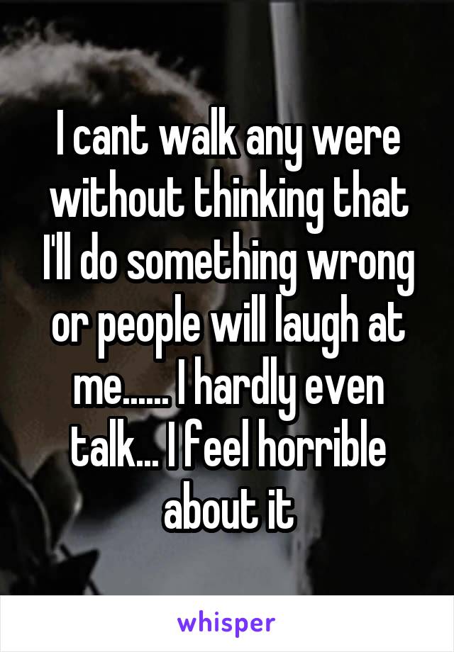 I cant walk any were without thinking that I'll do something wrong or people will laugh at me...... I hardly even talk... I feel horrible about it