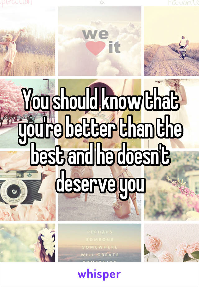 You should know that you're better than the best and he doesn't deserve you