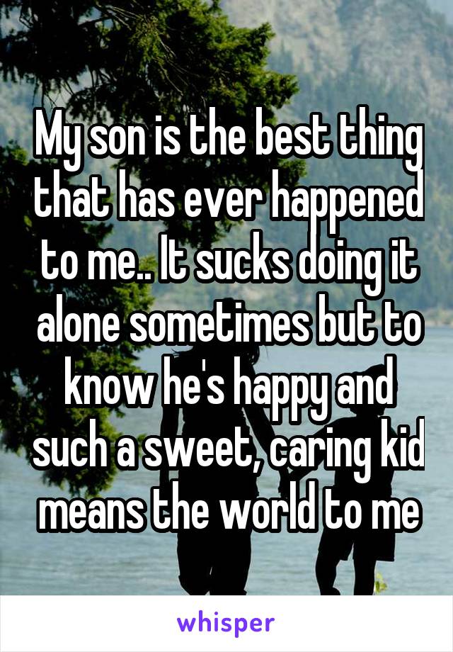 My son is the best thing that has ever happened to me.. It sucks doing it alone sometimes but to know he's happy and such a sweet, caring kid means the world to me