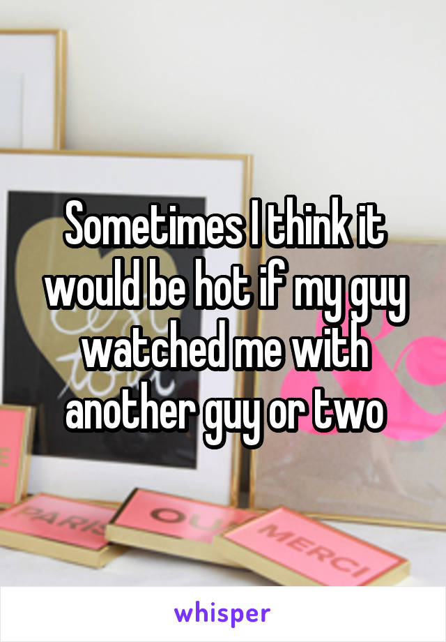 Sometimes I think it would be hot if my guy watched me with another guy or two