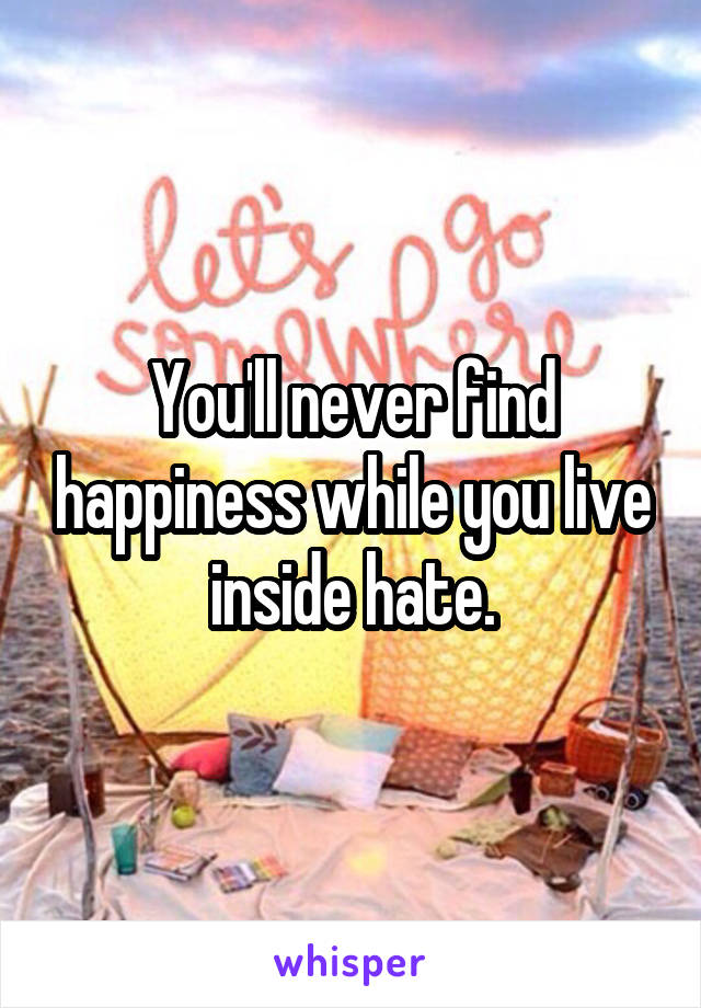 You'll never find happiness while you live inside hate.