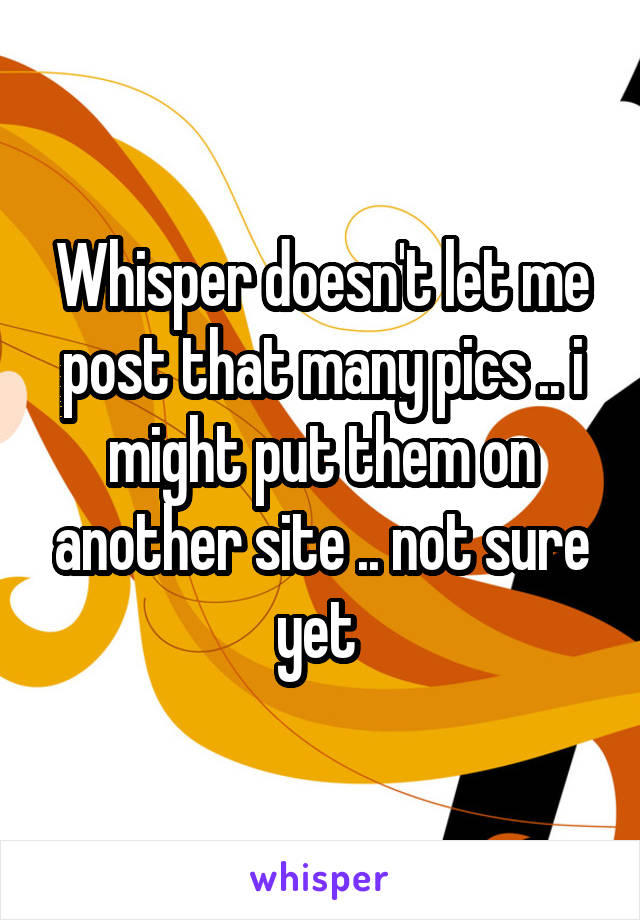 Whisper doesn't let me post that many pics .. i might put them on another site .. not sure yet 