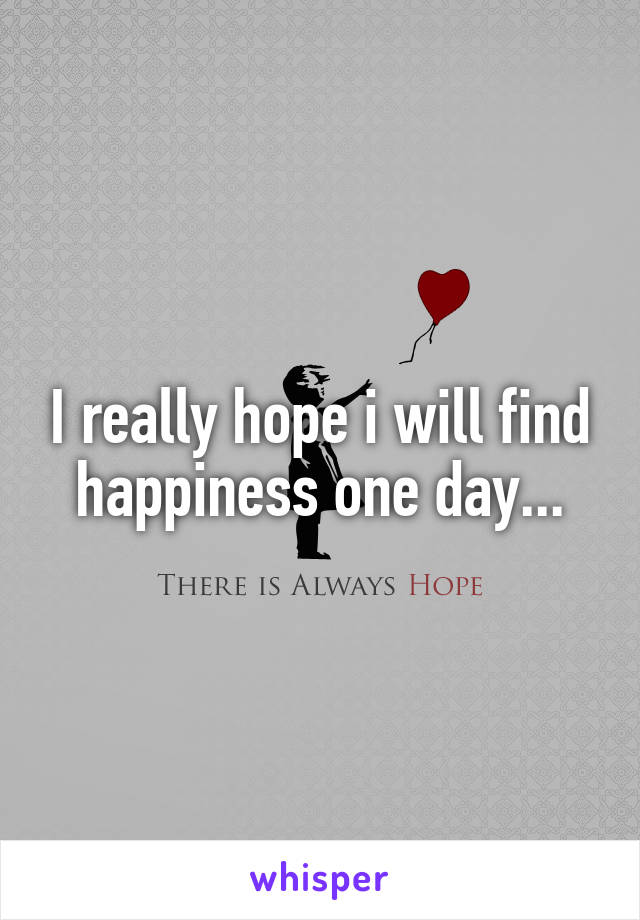 I really hope i will find happiness one day...