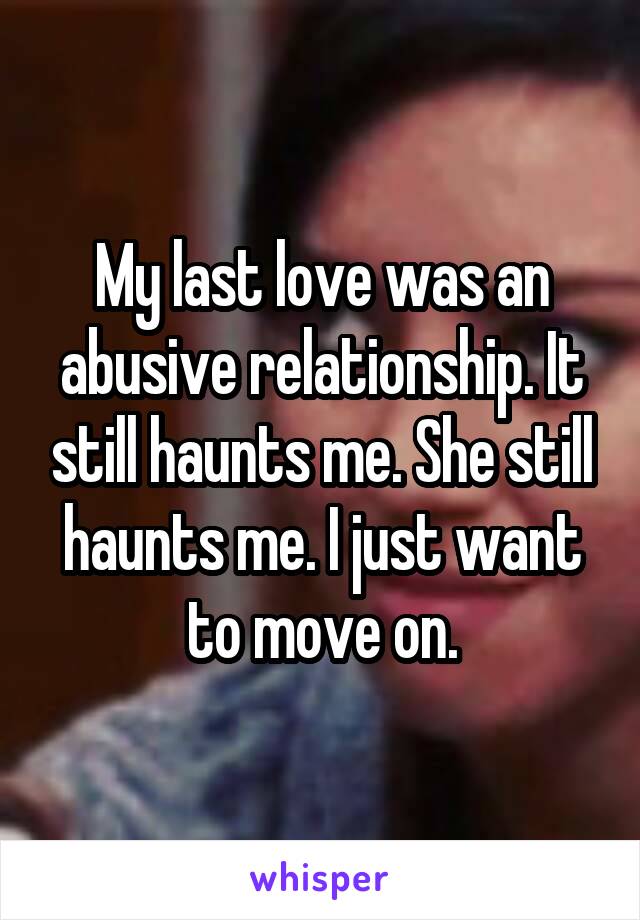 My last love was an abusive relationship. It still haunts me. She still haunts me. I just want to move on.