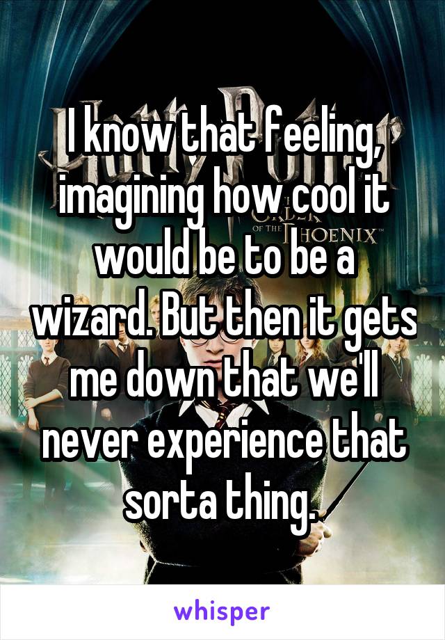 I know that feeling, imagining how cool it would be to be a wizard. But then it gets me down that we'll never experience that sorta thing. 