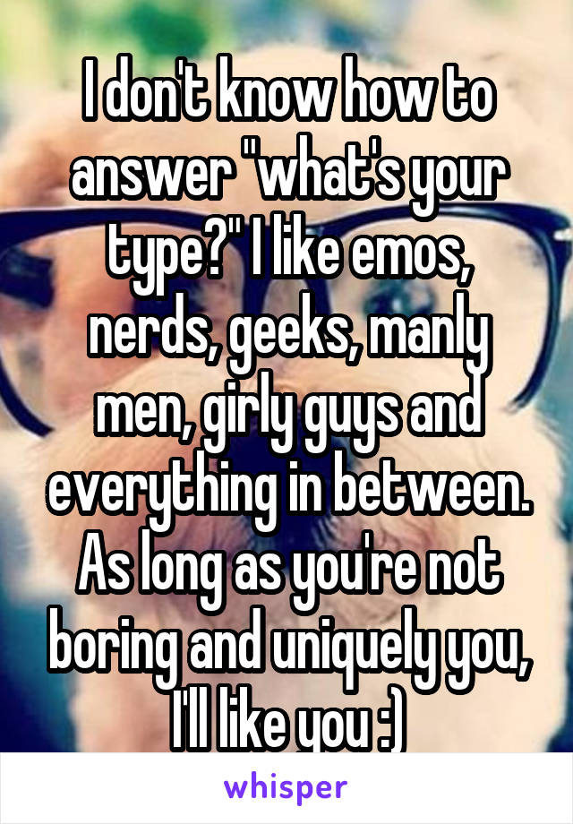 I don't know how to answer "what's your type?" I like emos, nerds, geeks, manly men, girly guys and everything in between. As long as you're not boring and uniquely you, I'll like you :)