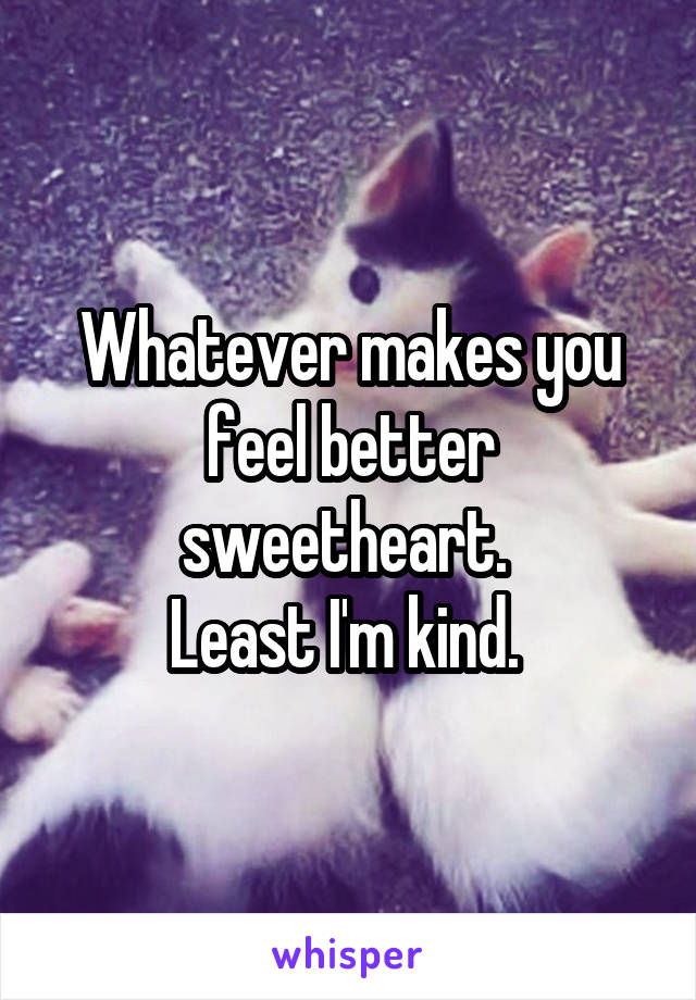 Whatever makes you feel better sweetheart. 
Least I'm kind. 