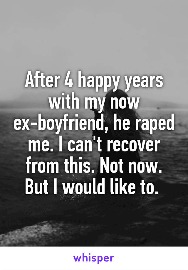 After 4 happy years with my now ex-boyfriend, he raped me. I can't recover from this. Not now. But I would like to. 