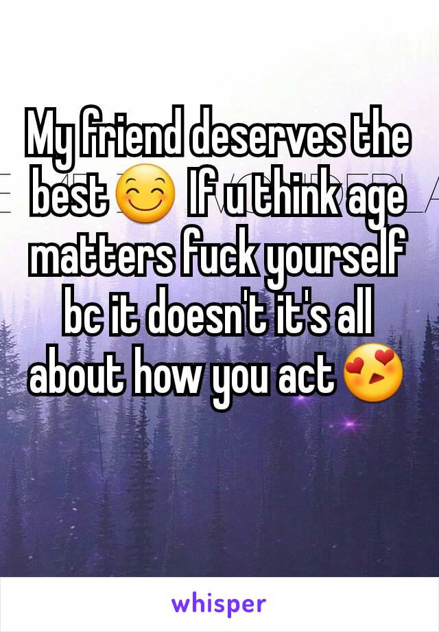 My friend deserves the best😊 If u think age matters fuck yourself bc it doesn't it's all about how you act😍