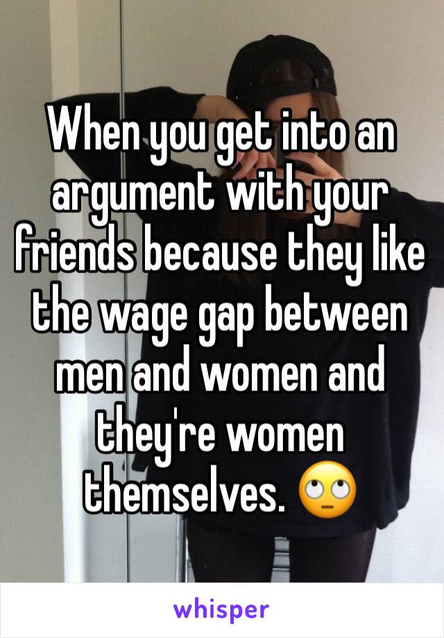 When you get into an argument with your friends because they like the wage gap between men and women and they're women themselves. 🙄