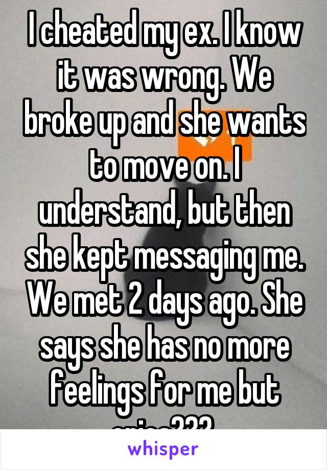 I cheated my ex. I know it was wrong. We broke up and she wants to move on. I understand, but then she kept messaging me. We met 2 days ago. She says she has no more feelings for me but cries??? 