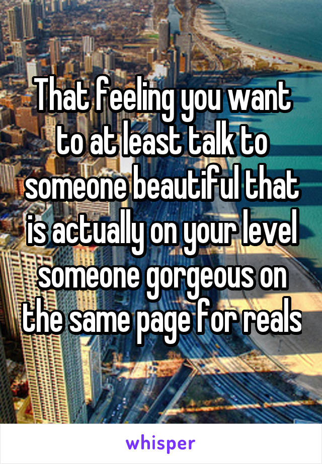 That feeling you want to at least talk to someone beautiful that is actually on your level someone gorgeous on the same page for reals 