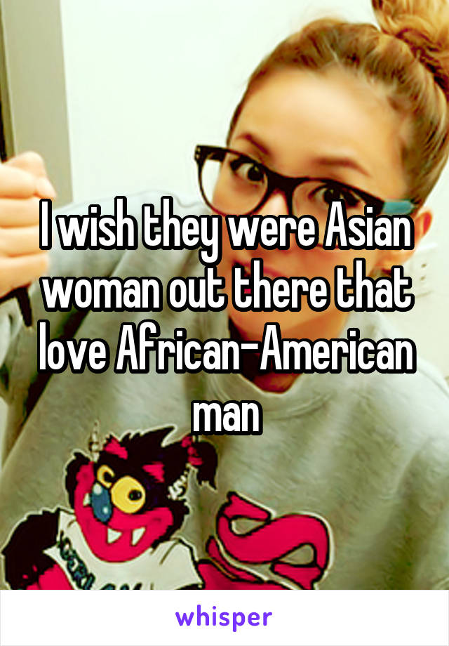 I wish they were Asian woman out there that love African-American man