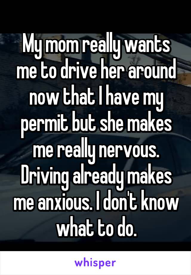 My mom really wants me to drive her around now that I have my permit but she makes me really nervous. Driving already makes me anxious. I don't know what to do.