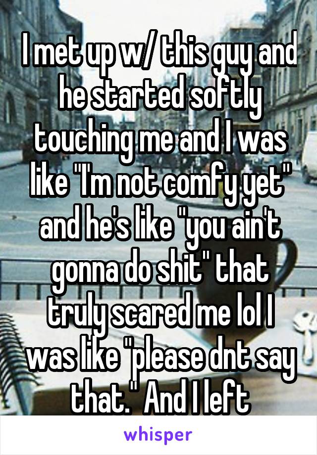 I met up w/ this guy and he started softly touching me and I was like "I'm not comfy yet" and he's like "you ain't gonna do shit" that truly scared me lol I was like "please dnt say that." And I left