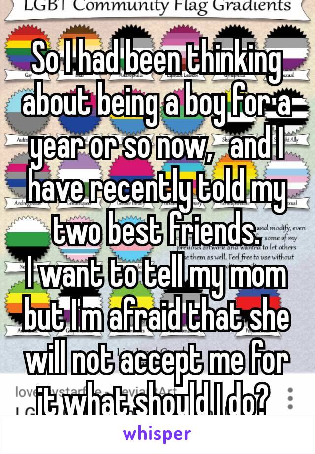 So I had been thinking about being a boy for a year or so now,  and I have recently told my two best friends.
I want to tell my mom but I'm afraid that she will not accept me for it what should I do? 