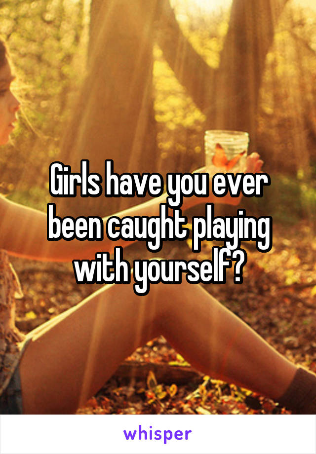 Girls have you ever been caught playing with yourself?