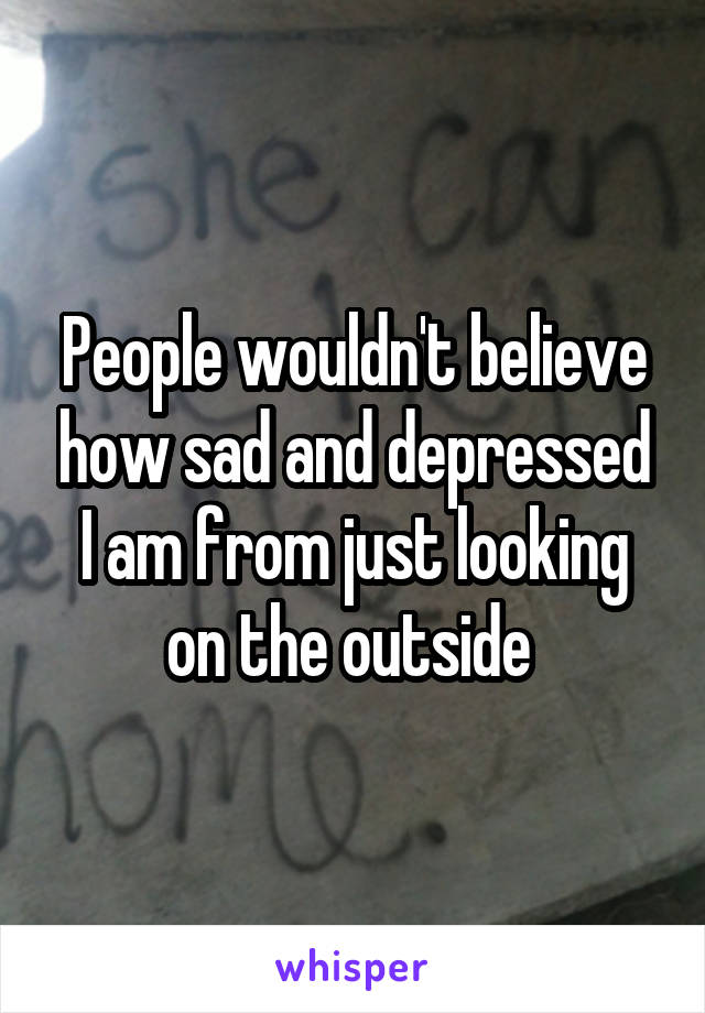 People wouldn't believe how sad and depressed I am from just looking on the outside 