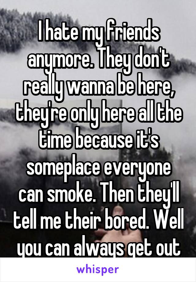 I hate my friends anymore. They don't really wanna be here, they're only here all the time because it's someplace everyone can smoke. Then they'll tell me their bored. Well you can always get out