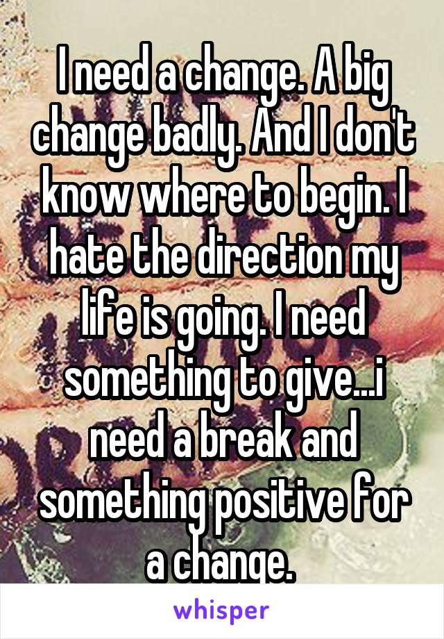 I need a change. A big change badly. And I don't know where to begin. I hate the direction my life is going. I need something to give...i need a break and something positive for a change. 