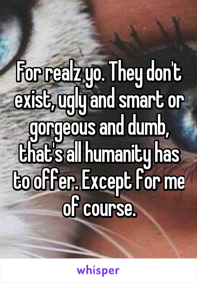 For realz yo. They don't exist, ugly and smart or gorgeous and dumb, that's all humanity has to offer. Except for me of course.