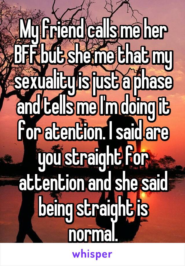 My friend calls me her BFF but she me that my sexuality is just a phase and tells me I'm doing it for atention. I said are you straight for attention and she said being straight is normal.