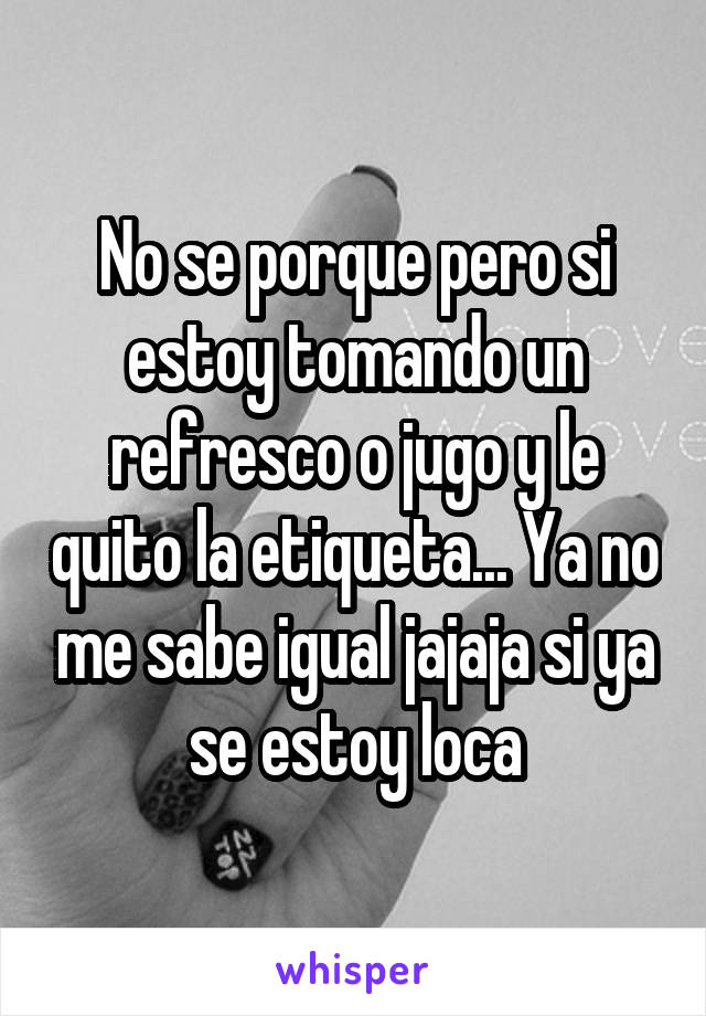 No se porque pero si estoy tomando un refresco o jugo y le quito la etiqueta... Ya no me sabe igual jajaja si ya se estoy loca