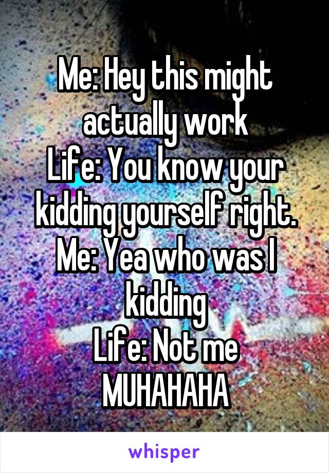 Me: Hey this might actually work
Life: You know your kidding yourself right.
Me: Yea who was I kidding
Life: Not me MUHAHAHA